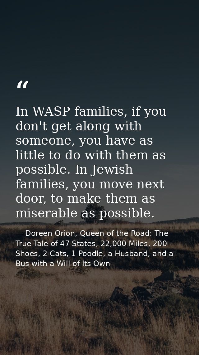 In WASP families, if you don't get along with someone, you have as little to do with them as possible. In Jewish familie — Doreen Orion, Queen of the Road: The True Tale of 47 States, 22,000 Miles, 200 Shoes, 2 Cats, 1 Poodle, a Husband, and a Bus with a Will of Its Own