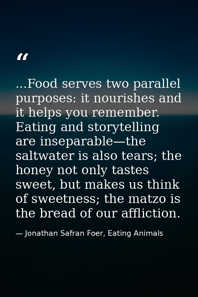 ...Food serves two parallel purposes: it nourishes and it helps you remember. Eating and storytelling are inseparable—th — Jonathan Safran Foer, Eating Animals