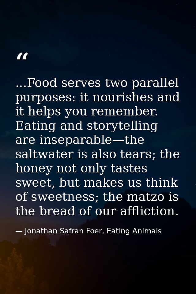 ...Food serves two parallel purposes: it nourishes and it helps you remember. Eating and storytelling are inseparable—th — Jonathan Safran Foer, Eating Animals