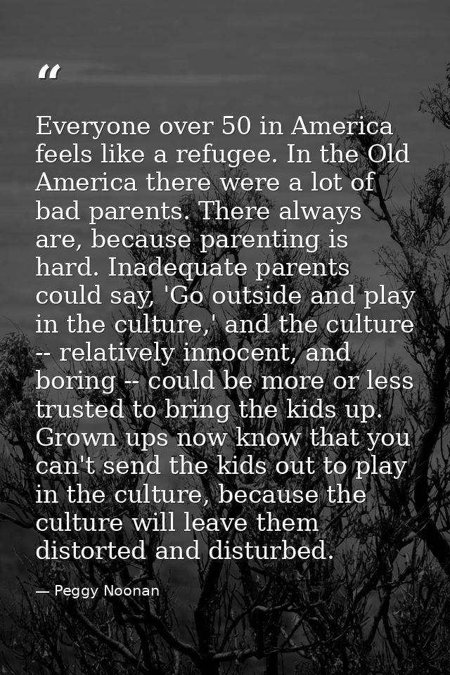 Everyone over 50 in America feels like a refugee. In the Old America there were a lot of bad parents. There always are,  — Peggy Noonan