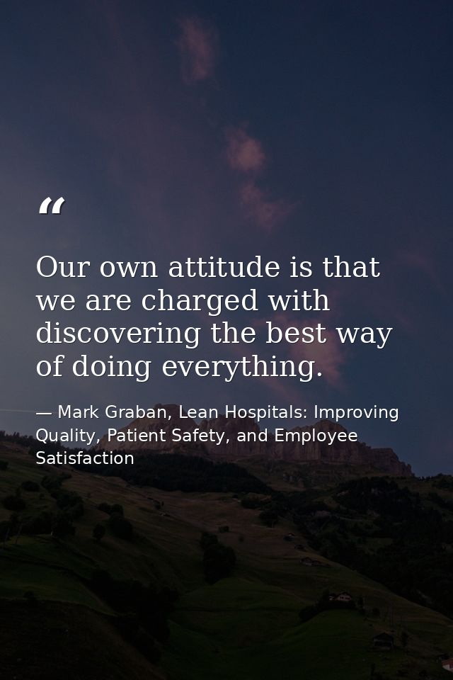 Our own attitude is that we are charged with discovering the best way of doing everything. — Mark Graban, Lean Hospitals: Improving Quality, Patient Safety, and Employee Satisfaction