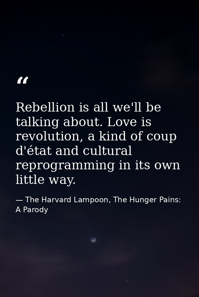Rebellion is all we'll be talking about. Love is revolution, a kind of coup d'état and cultural reprogramming in its own — The Harvard Lampoon, The Hunger Pains: A Parody