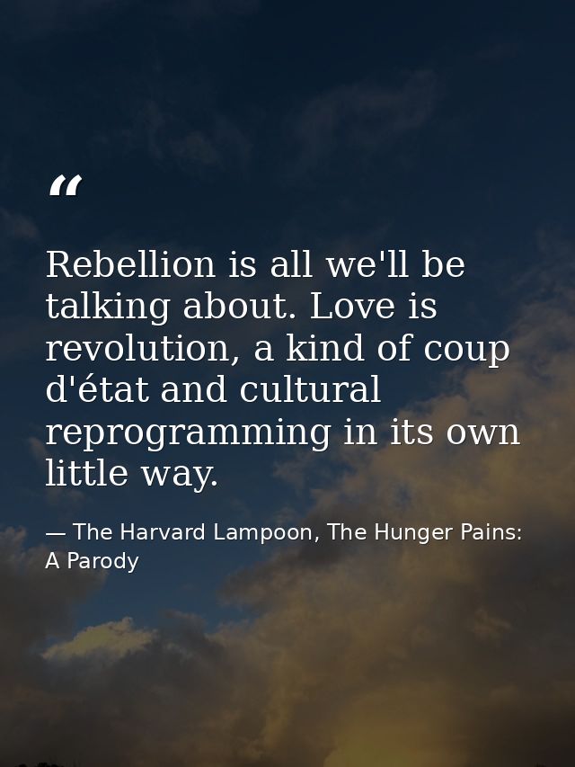 Rebellion is all we'll be talking about. Love is revolution, a kind of coup d'état and cultural reprogramming in its own — The Harvard Lampoon, The Hunger Pains: A Parody