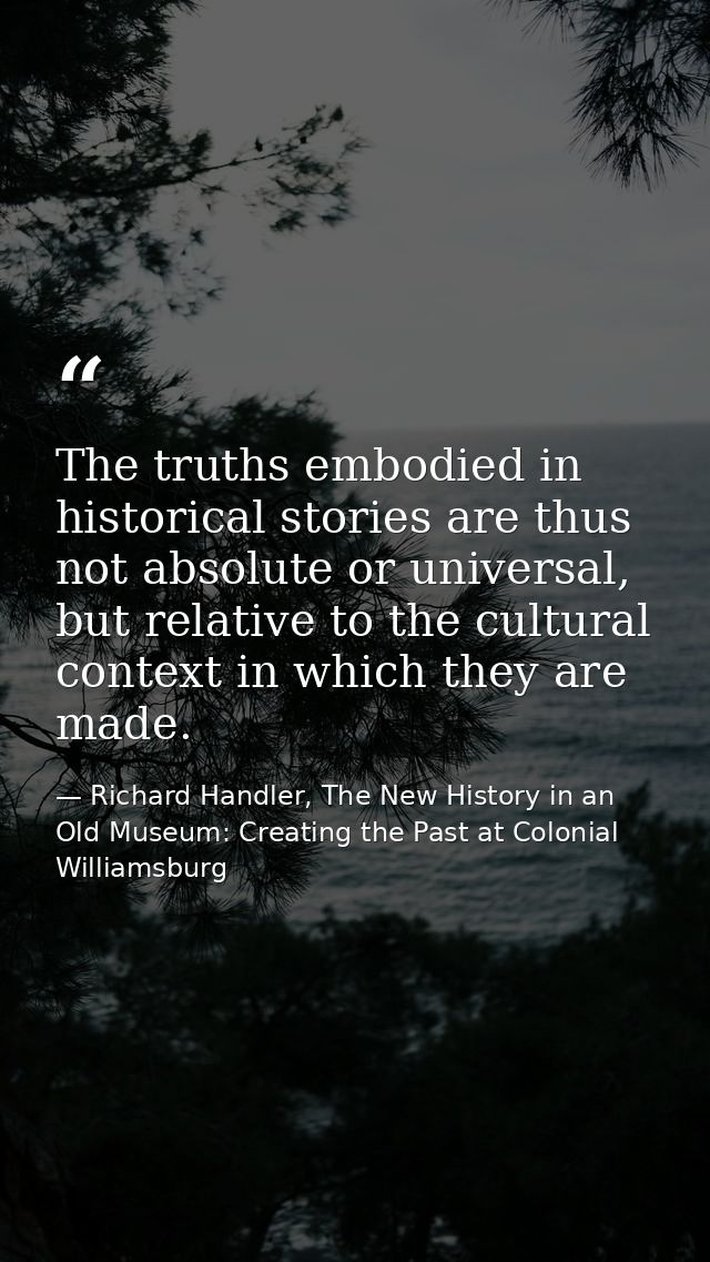 The truths embodied in historical stories are thus not absolute or universal, but relative to the cultural context in wh — Richard Handler, The New History in an Old Museum: Creating the Past at Colonial Williamsburg