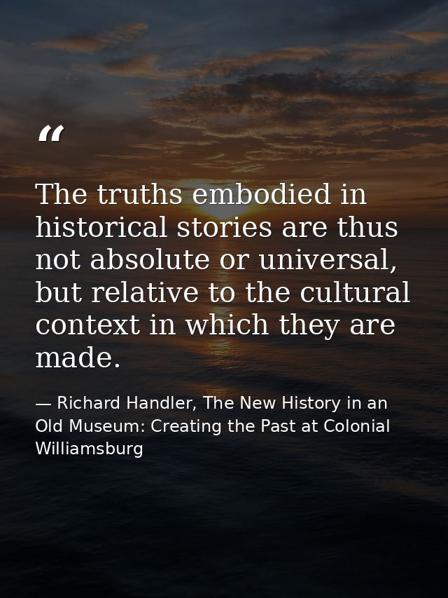 The truths embodied in historical stories are thus not absolute or universal, but relative to the cultural context in wh — Richard Handler, The New History in an Old Museum: Creating the Past at Colonial Williamsburg