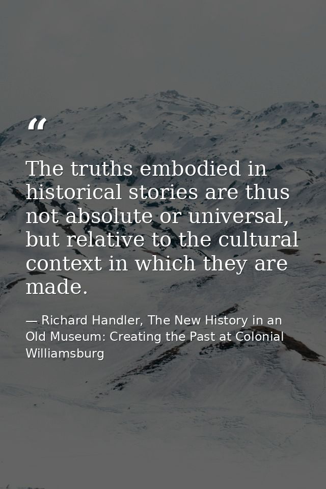 The truths embodied in historical stories are thus not absolute or universal, but relative to the cultural context in wh — Richard Handler, The New History in an Old Museum: Creating the Past at Colonial Williamsburg