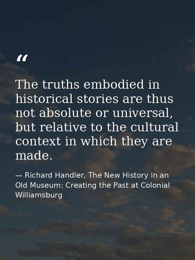 The truths embodied in historical stories are thus not absolute or universal, but relative to the cultural context in wh — Richard Handler, The New History in an Old Museum: Creating the Past at Colonial Williamsburg