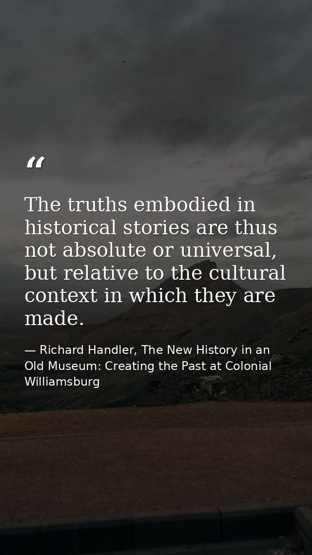 The truths embodied in historical stories are thus not absolute or universal, but relative to the cultural context in wh — Richard Handler, The New History in an Old Museum: Creating the Past at Colonial Williamsburg