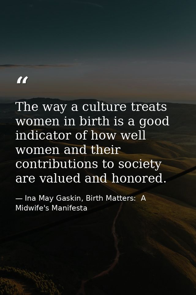 The way a culture treats women in birth is a good indicator of how well women and their contributions to society are val — Ina May Gaskin, Birth Matters:  A Midwife's Manifesta