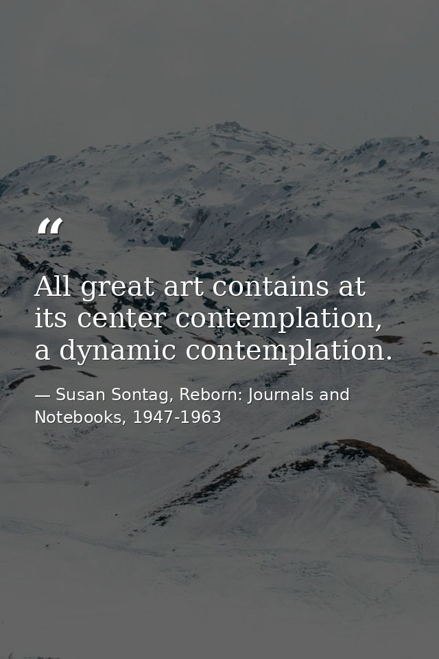 All great art contains at its center contemplation, a dynamic contemplation. — Susan Sontag, Reborn: Journals and Notebooks, 1947-1963