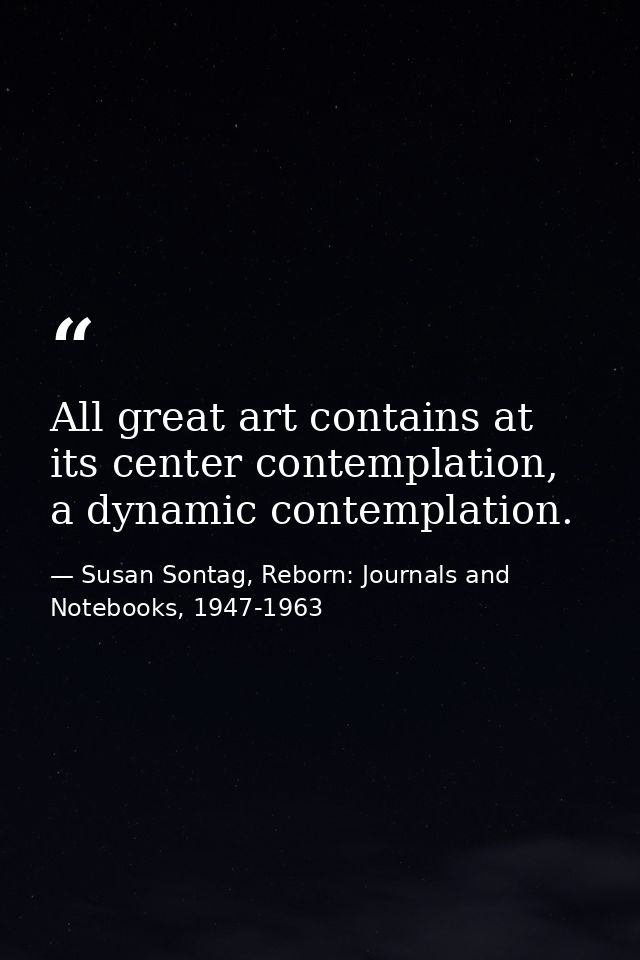 All great art contains at its center contemplation, a dynamic contemplation. — Susan Sontag, Reborn: Journals and Notebooks, 1947-1963