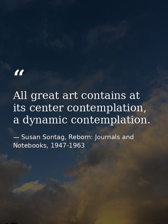 All great art contains at its center contemplation, a dynamic contemplation. — Susan Sontag, Reborn: Journals and Notebooks, 1947-1963