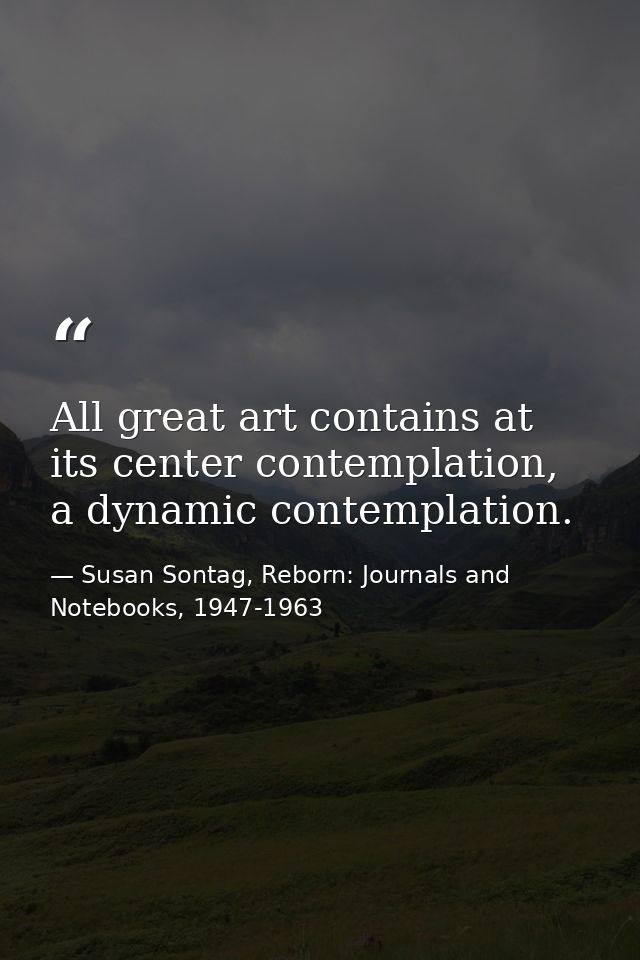 All great art contains at its center contemplation, a dynamic contemplation. — Susan Sontag, Reborn: Journals and Notebooks, 1947-1963