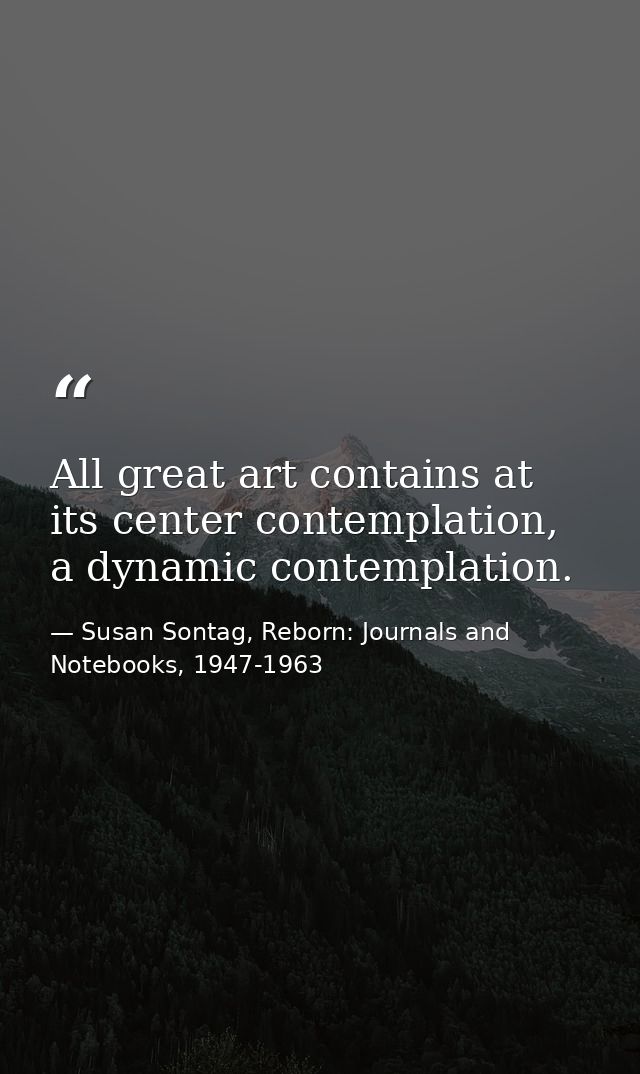 All great art contains at its center contemplation, a dynamic contemplation. — Susan Sontag, Reborn: Journals and Notebooks, 1947-1963