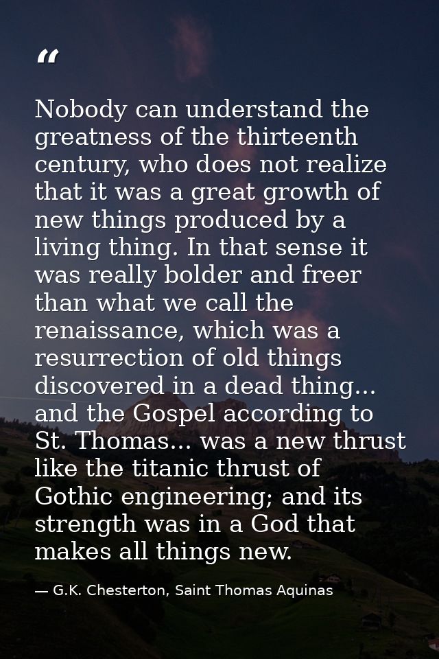 Nobody can understand the greatness of the thirteenth century, who does not realize that it was a great growth of new th — G.K. Chesterton, Saint Thomas Aquinas