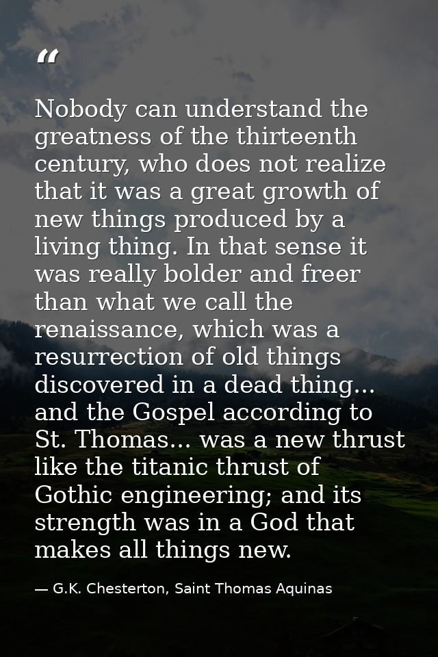 Nobody can understand the greatness of the thirteenth century, who does not realize that it was a great growth of new th — G.K. Chesterton, Saint Thomas Aquinas