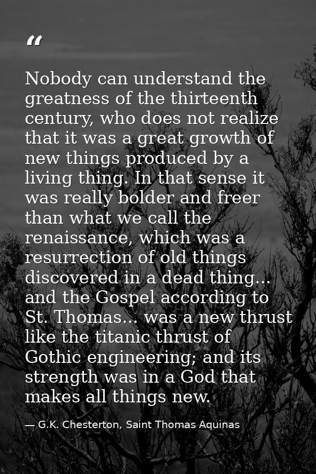Nobody can understand the greatness of the thirteenth century, who does not realize that it was a great growth of new th — G.K. Chesterton, Saint Thomas Aquinas