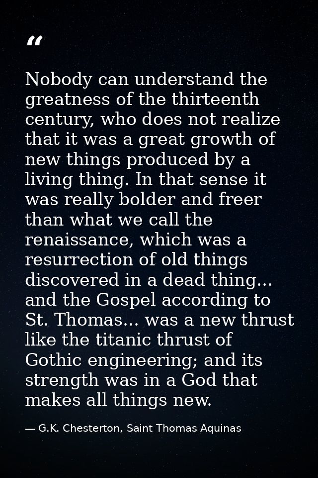 Nobody can understand the greatness of the thirteenth century, who does not realize that it was a great growth of new th — G.K. Chesterton, Saint Thomas Aquinas