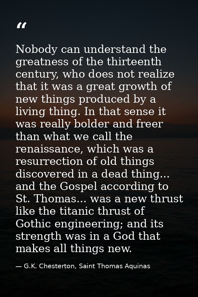 Nobody can understand the greatness of the thirteenth century, who does not realize that it was a great growth of new th — G.K. Chesterton, Saint Thomas Aquinas
