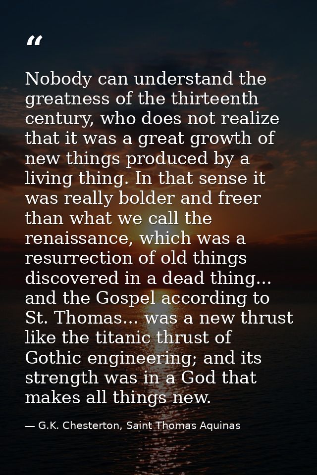 Nobody can understand the greatness of the thirteenth century, who does not realize that it was a great growth of new th — G.K. Chesterton, Saint Thomas Aquinas