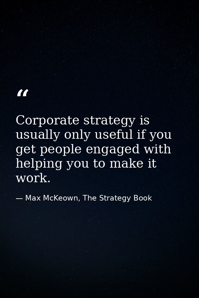 Corporate strategy is usually only useful if you get people engaged with helping you to make it work. — Max McKeown, The Strategy Book