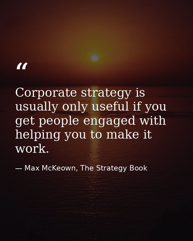 Corporate strategy is usually only useful if you get people engaged with helping you to make it work. — Max McKeown, The Strategy Book