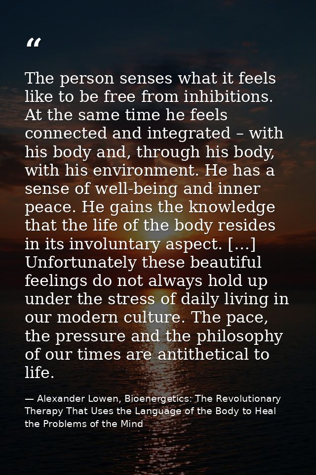 The person senses what it feels like to be free from inhibitions. At the same time he feels connected and integrated – w — Alexander Lowen, Bioenergetics: The Revolutionary Therapy That Uses the Language of the Body to Heal the Problems of the Mind