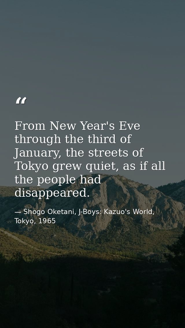 From New Year's Eve through the third of January, the streets of Tokyo grew quiet, as if all the people had disappeared. — Shogo Oketani, J-Boys: Kazuo's World, Tokyo, 1965