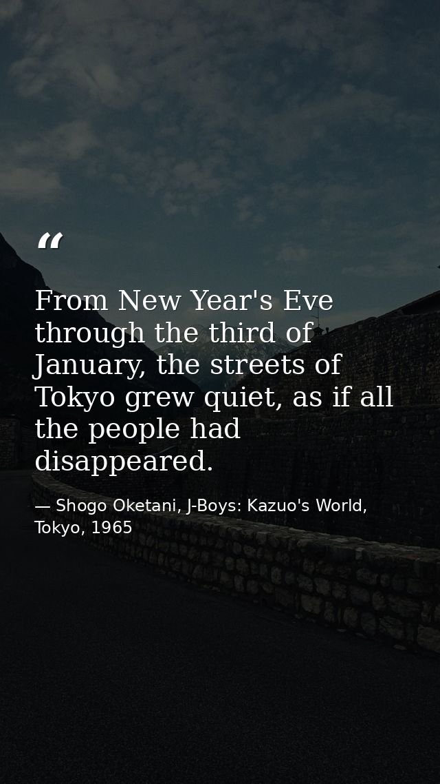 From New Year's Eve through the third of January, the streets of Tokyo grew quiet, as if all the people had disappeared. — Shogo Oketani, J-Boys: Kazuo's World, Tokyo, 1965