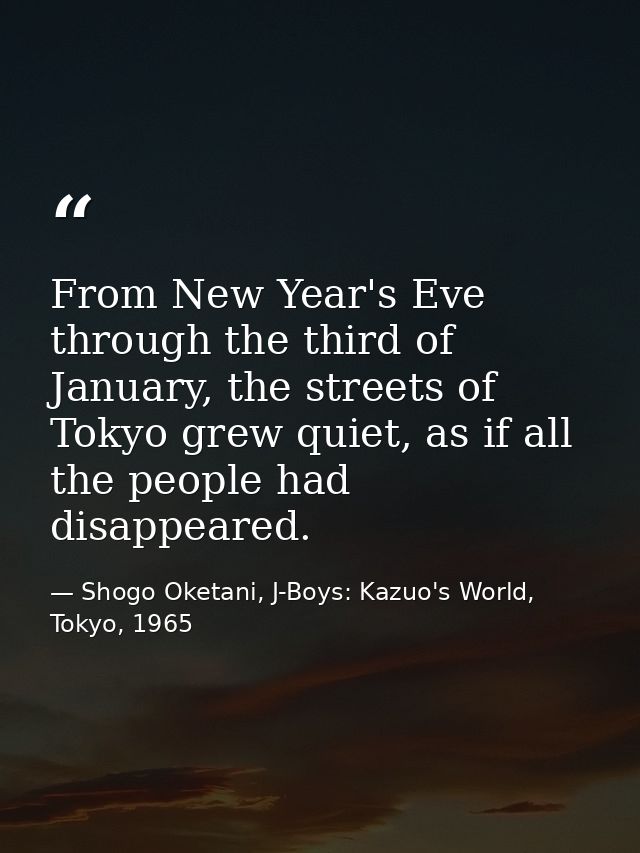 From New Year's Eve through the third of January, the streets of Tokyo grew quiet, as if all the people had disappeared. — Shogo Oketani, J-Boys: Kazuo's World, Tokyo, 1965