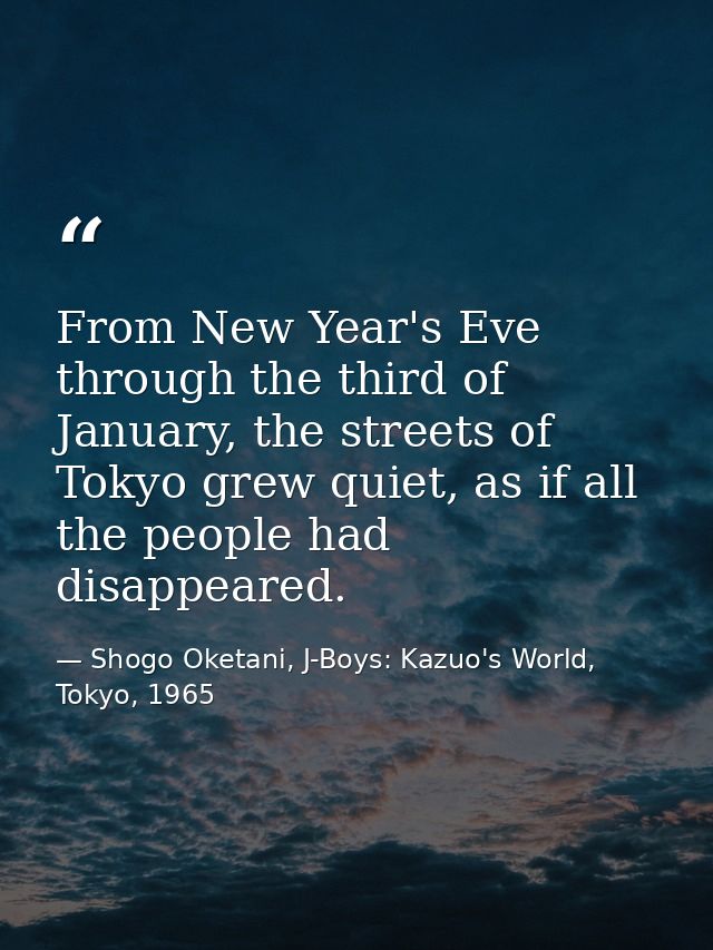 From New Year's Eve through the third of January, the streets of Tokyo grew quiet, as if all the people had disappeared. — Shogo Oketani, J-Boys: Kazuo's World, Tokyo, 1965