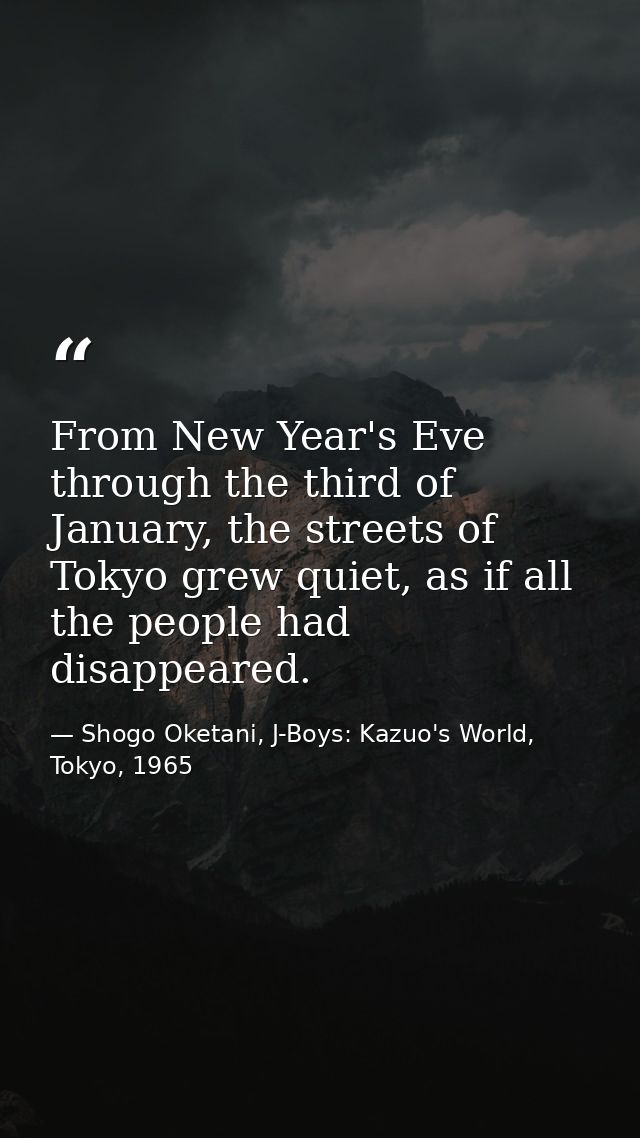 From New Year's Eve through the third of January, the streets of Tokyo grew quiet, as if all the people had disappeared. — Shogo Oketani, J-Boys: Kazuo's World, Tokyo, 1965
