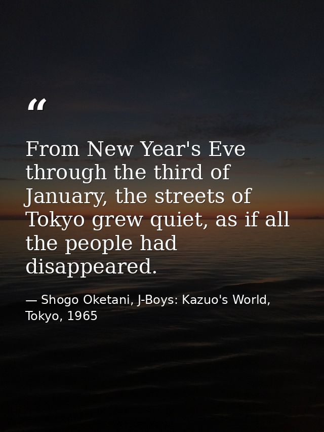 From New Year's Eve through the third of January, the streets of Tokyo grew quiet, as if all the people had disappeared. — Shogo Oketani, J-Boys: Kazuo's World, Tokyo, 1965