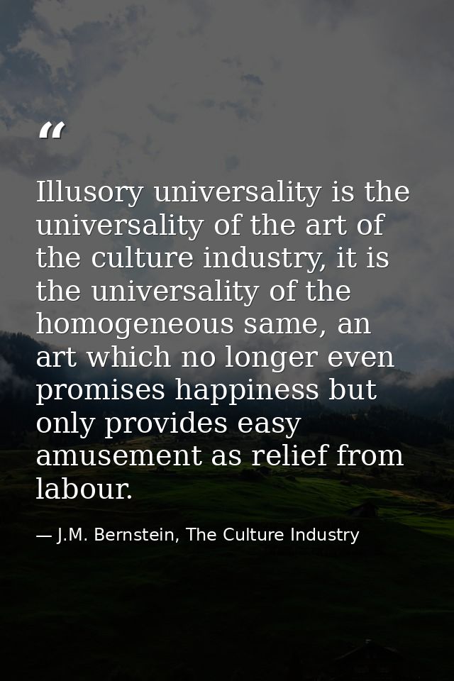Illusory universality is the universality of the art of the culture industry, it is the universality of the homogeneous  — J.M. Bernstein, The Culture Industry