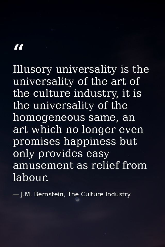 Illusory universality is the universality of the art of the culture industry, it is the universality of the homogeneous  — J.M. Bernstein, The Culture Industry