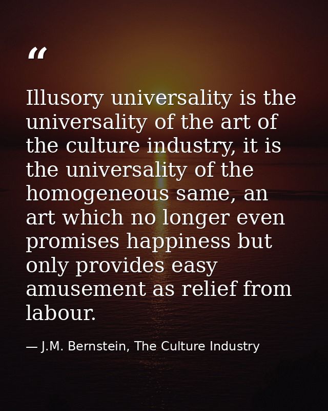 Illusory universality is the universality of the art of the culture industry, it is the universality of the homogeneous  — J.M. Bernstein, The Culture Industry