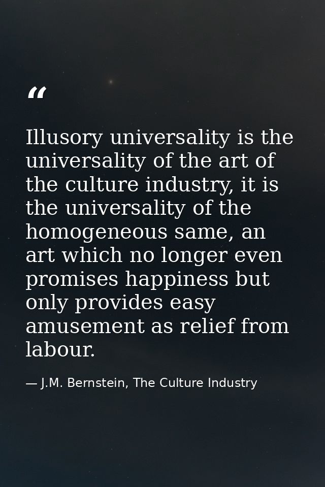 Illusory universality is the universality of the art of the culture industry, it is the universality of the homogeneous  — J.M. Bernstein, The Culture Industry
