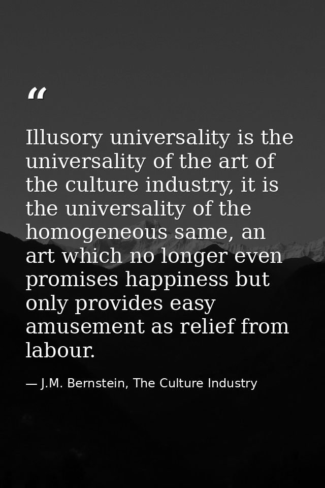 Illusory universality is the universality of the art of the culture industry, it is the universality of the homogeneous  — J.M. Bernstein, The Culture Industry