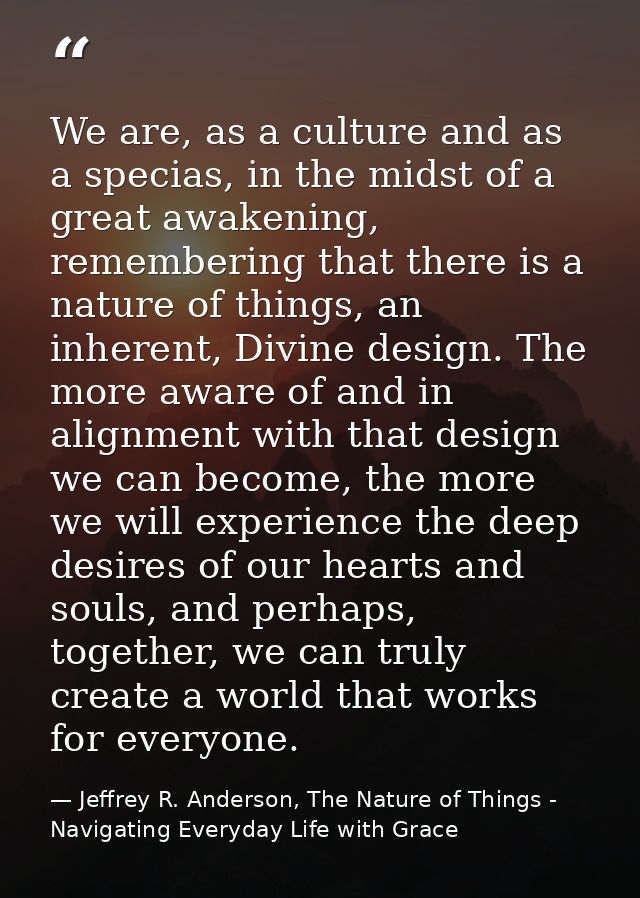 We are, as a culture and as a specias, in the midst of a great awakening, remembering that there is a nature of things,  — Jeffrey R. Anderson, The Nature of Things - Navigating Everyday Life with Grace