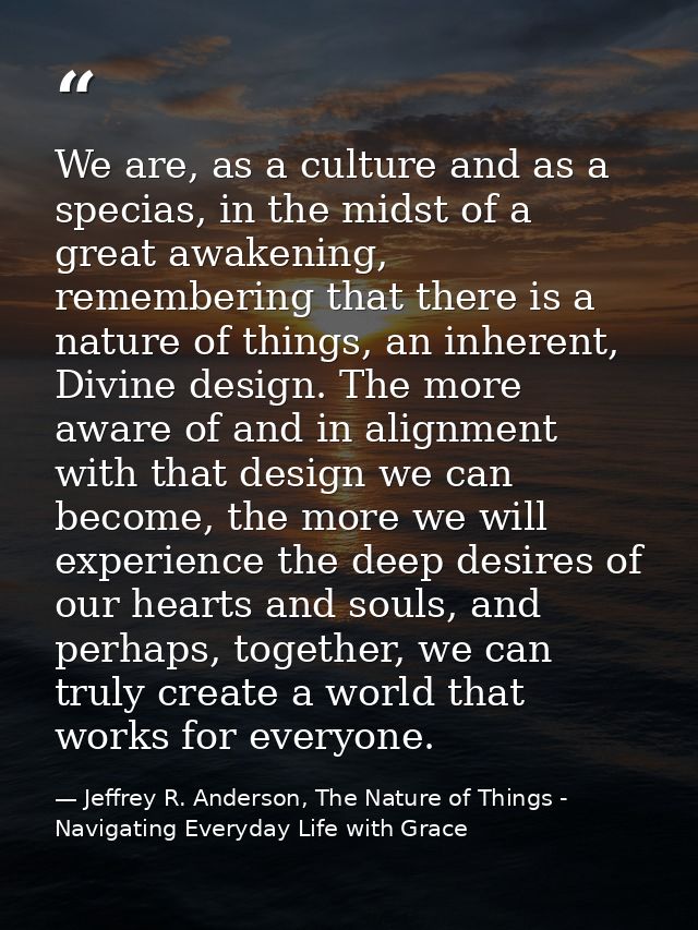 We are, as a culture and as a specias, in the midst of a great awakening, remembering that there is a nature of things,  — Jeffrey R. Anderson, The Nature of Things - Navigating Everyday Life with Grace