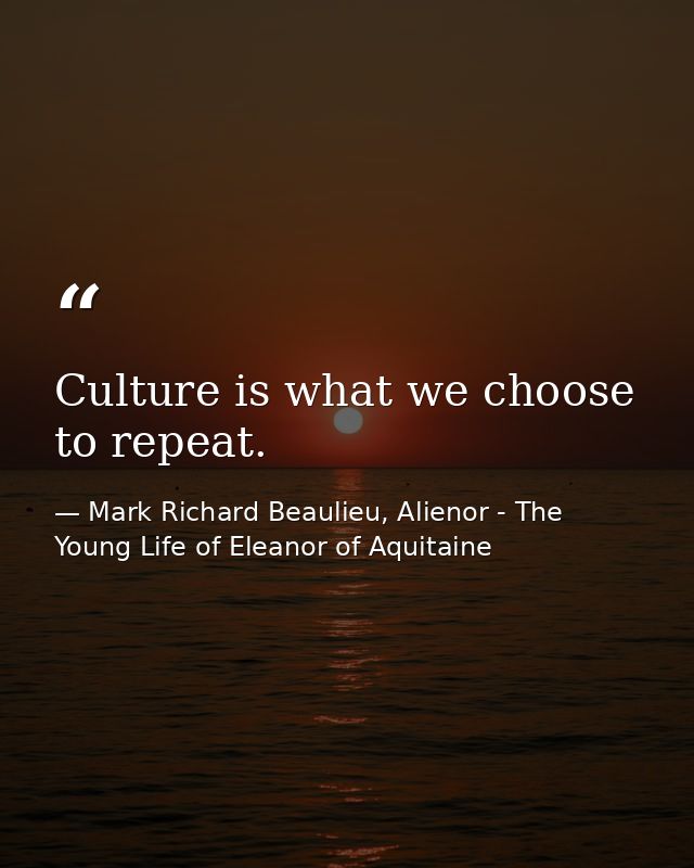 Culture is what we choose to repeat. — Mark Richard Beaulieu, Alienor - The Young Life of Eleanor of Aquitaine