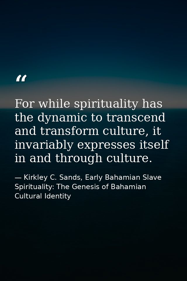For while spirituality has the dynamic to transcend and transform culture, it invariably expresses itself in and through — Kirkley C. Sands, Early Bahamian Slave Spirituality: The Genesis of Bahamian Cultural Identity