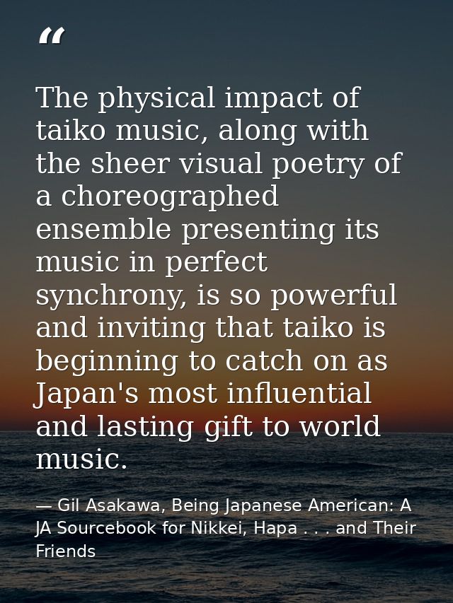 The physical impact of taiko music, along with the sheer visual poetry of a choreographed ensemble presenting its music  — Gil Asakawa, Being Japanese American: A JA Sourcebook for Nikkei, Hapa . . . and Their Friends
