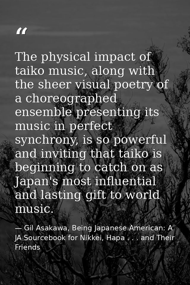 The physical impact of taiko music, along with the sheer visual poetry of a choreographed ensemble presenting its music  — Gil Asakawa, Being Japanese American: A JA Sourcebook for Nikkei, Hapa . . . and Their Friends