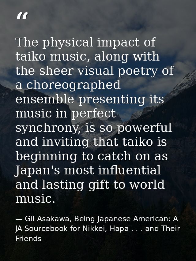 The physical impact of taiko music, along with the sheer visual poetry of a choreographed ensemble presenting its music  — Gil Asakawa, Being Japanese American: A JA Sourcebook for Nikkei, Hapa . . . and Their Friends