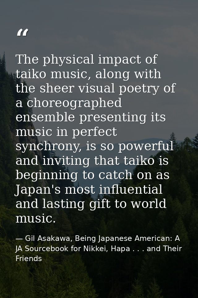 The physical impact of taiko music, along with the sheer visual poetry of a choreographed ensemble presenting its music  — Gil Asakawa, Being Japanese American: A JA Sourcebook for Nikkei, Hapa . . . and Their Friends