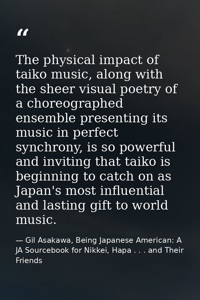 The physical impact of taiko music, along with the sheer visual poetry of a choreographed ensemble presenting its music  — Gil Asakawa, Being Japanese American: A JA Sourcebook for Nikkei, Hapa . . . and Their Friends