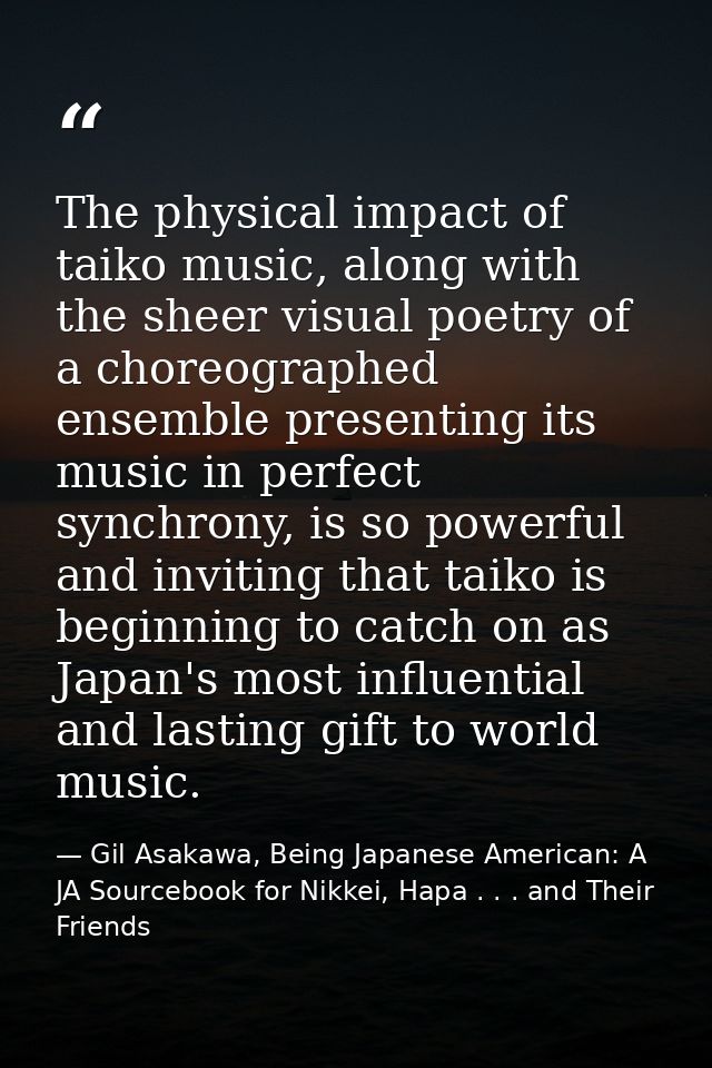 The physical impact of taiko music, along with the sheer visual poetry of a choreographed ensemble presenting its music  — Gil Asakawa, Being Japanese American: A JA Sourcebook for Nikkei, Hapa . . . and Their Friends