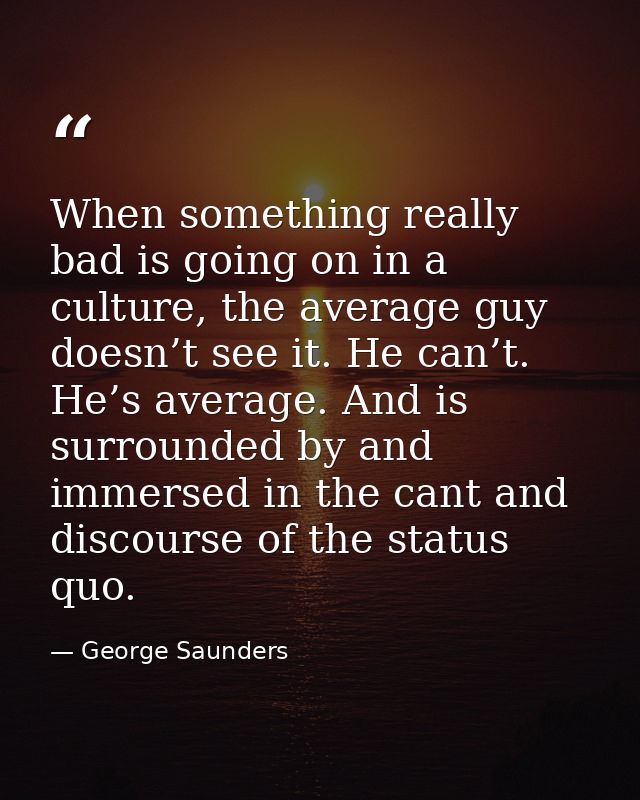 When something really bad is going on in a culture, the average guy doesn’t see it. He can’t. He’s average. And is surro — George Saunders