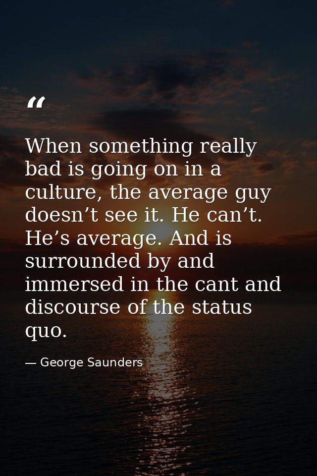 When something really bad is going on in a culture, the average guy doesn’t see it. He can’t. He’s average. And is surro — George Saunders